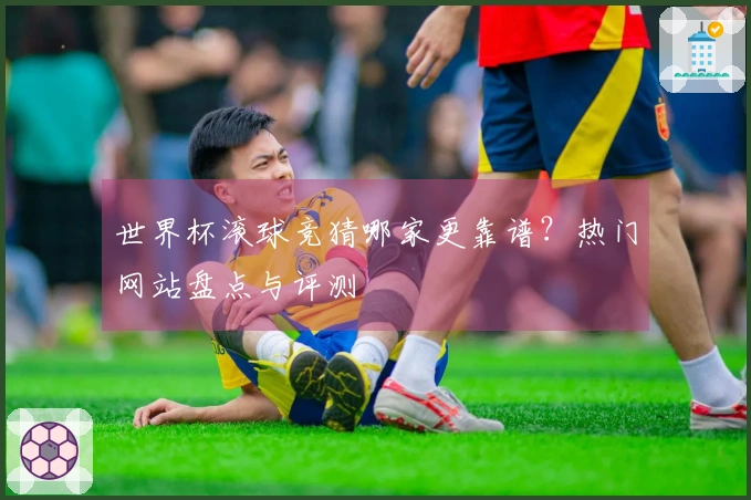 世界杯滚球竞猜哪家更靠谱？热门网站盘点与评测