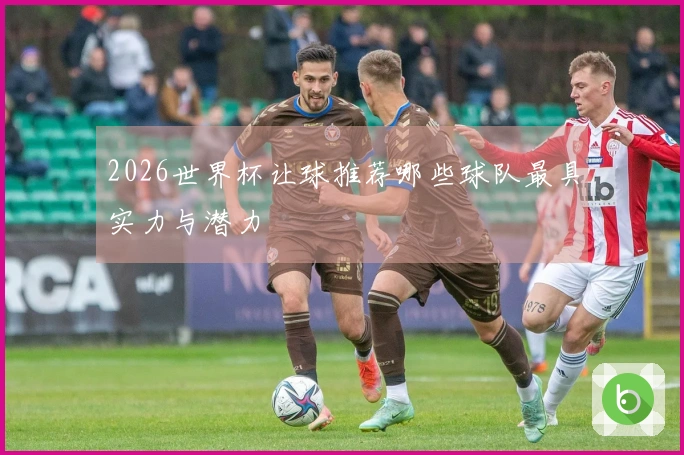 2026世界杯让球推荐哪些球队最具实力与潜力