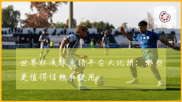 世界杯滚球竞猜平台大比拼：哪些更值得信赖和使用